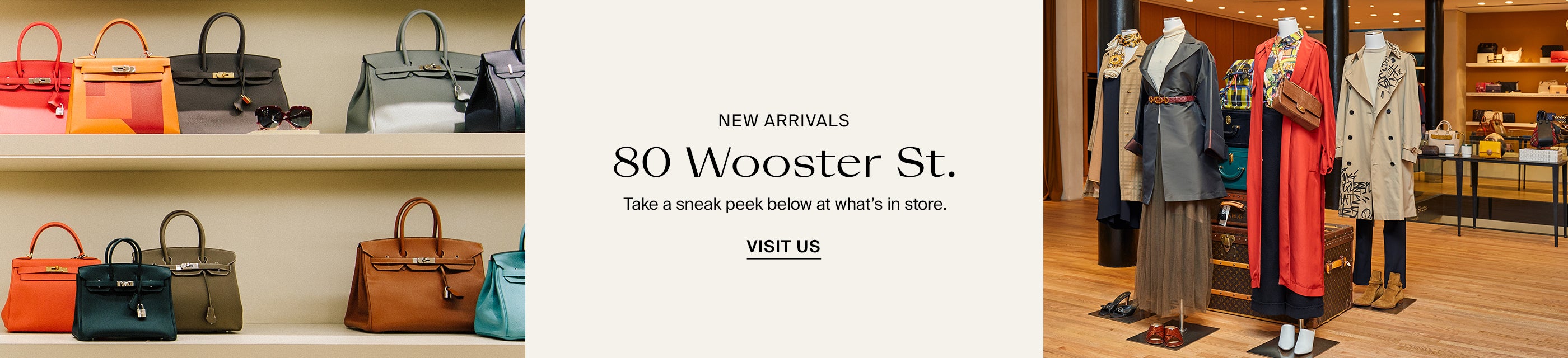 New Arrivals. 80 Wooster St. Take a sneak peek below at what's in store. Visit Us.