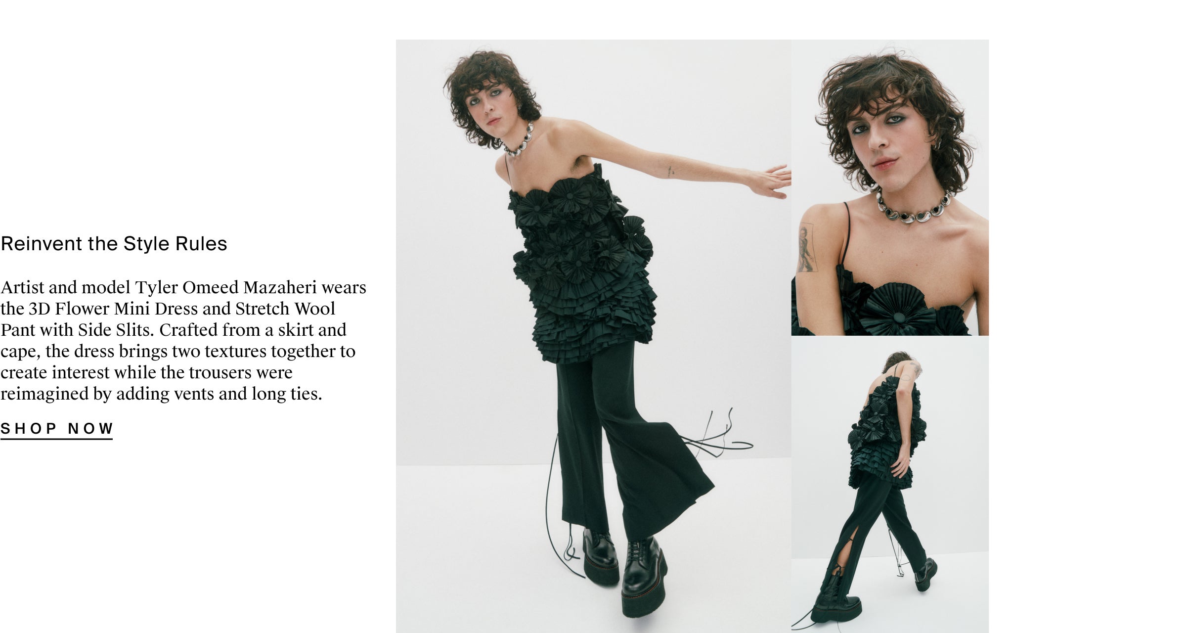 Reinvent the Style Rules Artist and model Tyler Omeed Mazaheri wears the 3D Flower Mini Dress and Stretch Wool Pant with Side Slits. Crafted from a skirt and cape, the dress brings two textures together to create interest while the trousers were reimagined by adding vents and long ties.