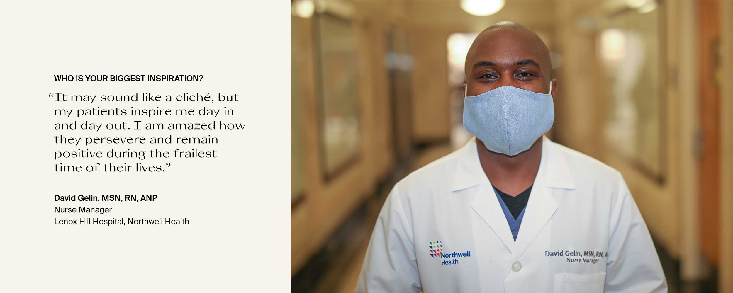 Who is your biggest inspiration? “It may sound like a cliché, but my patients inspire me day in and day out. I am amazed how they persevere and remain positive during the frailest time of their lives.” David Gelin, MSN, RN, ANPNurse ManagerLenox Hill Hospital, Northwell Health