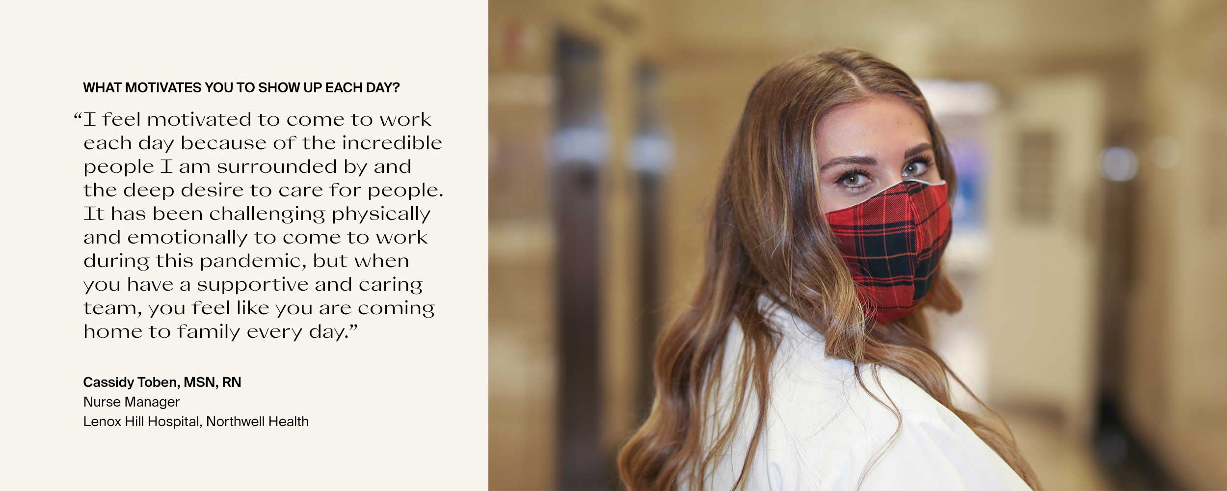 What motivates you to show up each day? “I feel motivated to come to work each day because of the incredible people I am surrounded by and the deep desire to care for people. It has been challenging physically and emotionally to come to work during this pandemic, but when you have a supportive and caring team, you feel like you are coming home to family every day.” Cassidy Toben, MSN, RNNurse ManagerLenox Hill Hospital, Northwell Health