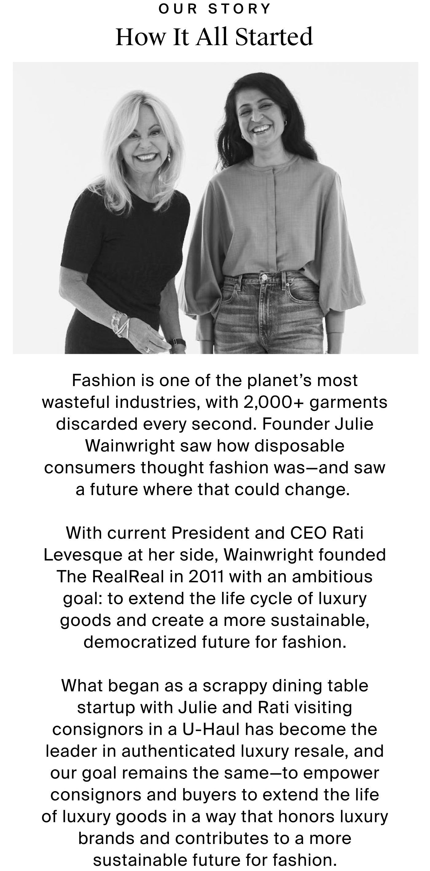   How It All Started OUR STORY  Fashion is one of the planet’s most wasteful industries,  with 2,000+ garments discarded every second. Founder Julie Wainwright saw how disposable consumers thought fashion was—and saw a future where that could change.   With current President and COO Rati Levesque at her side, Wainwright founded The RealReal in 2011 with an ambitious goal: to extend the life cycle of luxury goods and create a more sustainable, democratized future for fashion.  What began as a scrappy dining table startup with Julie and Rati visiting consignors in a U-Haul has become the leader in authenticated luxury resale, and our goal remains the same—to empower consignors and buyers to extend the  life of luxury goods in a way that honors luxury brands  and contributes to a more sustainable future for fashion.