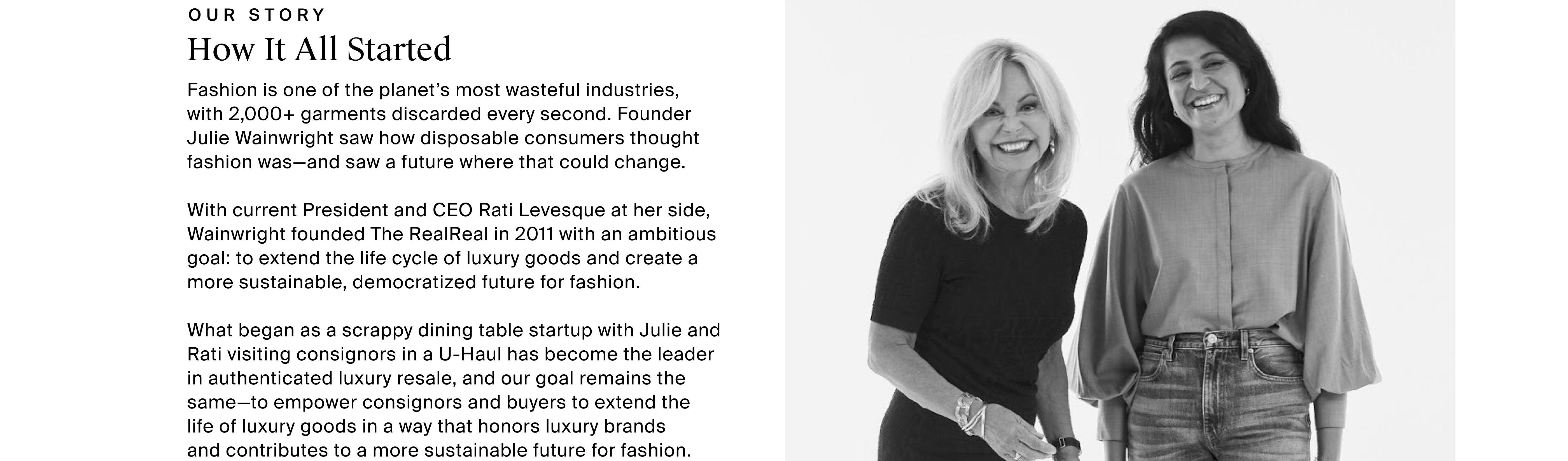   How It All Started OUR STORY  Fashion is one of the planet’s most wasteful industries,  with 2,000+ garments discarded every second. Founder Julie Wainwright saw how disposable consumers thought fashion was—and saw a future where that could change.   With current President and COO Rati Levesque at her side, Wainwright founded The RealReal in 2011 with an ambitious goal: to extend the life cycle of luxury goods and create a more sustainable, democratized future for fashion.  What began as a scrappy dining table startup with Julie and Rati visiting consignors in a U-Haul has become the leader in authenticated luxury resale, and our goal remains the same—to empower consignors and buyers to extend the  life of luxury goods in a way that honors luxury brands  and contributes to a more sustainable future for fashion.