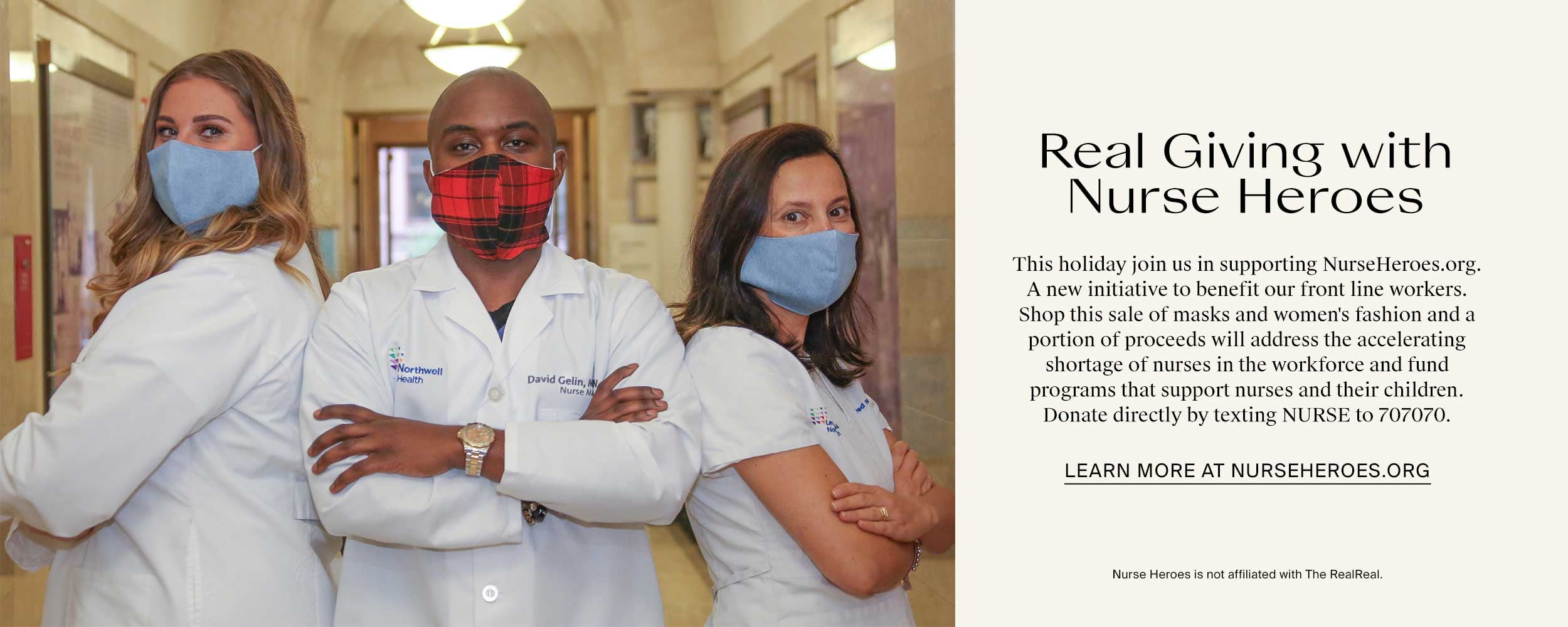 Real Giving withNurse Heroes. This holiday join us in supporting NurseHeroes.org. A new initiative to benefit our front line workers. Shop this sale of masks and women's fashion and a portion of proceeds will address the accelerating shortage of nurses in the workforce and fund programs that support nurses and their children. Donate directly by texting NURSE to 707070. Learn more at nurseheroes.org. Nurse Heroes is not affiliated with The RealReal.