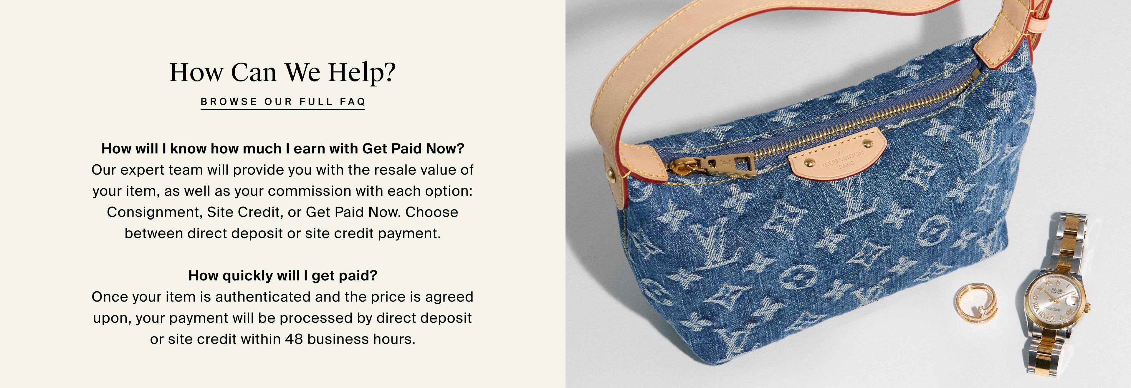 How Can We Help? browse our full faq  How will I know how much I earn with Get Paid Now? Our expert team will provide you with the resale value of your item, as well as your commission with each option: Consignment, Site Credit, or Get Paid Now. Choose between direct deposit or site credit payment.  How quickly will I get paid? Once your item is authenticated and the price is agreed upon, your payment will be processed by direct deposit or site credit within 48 business hours.
