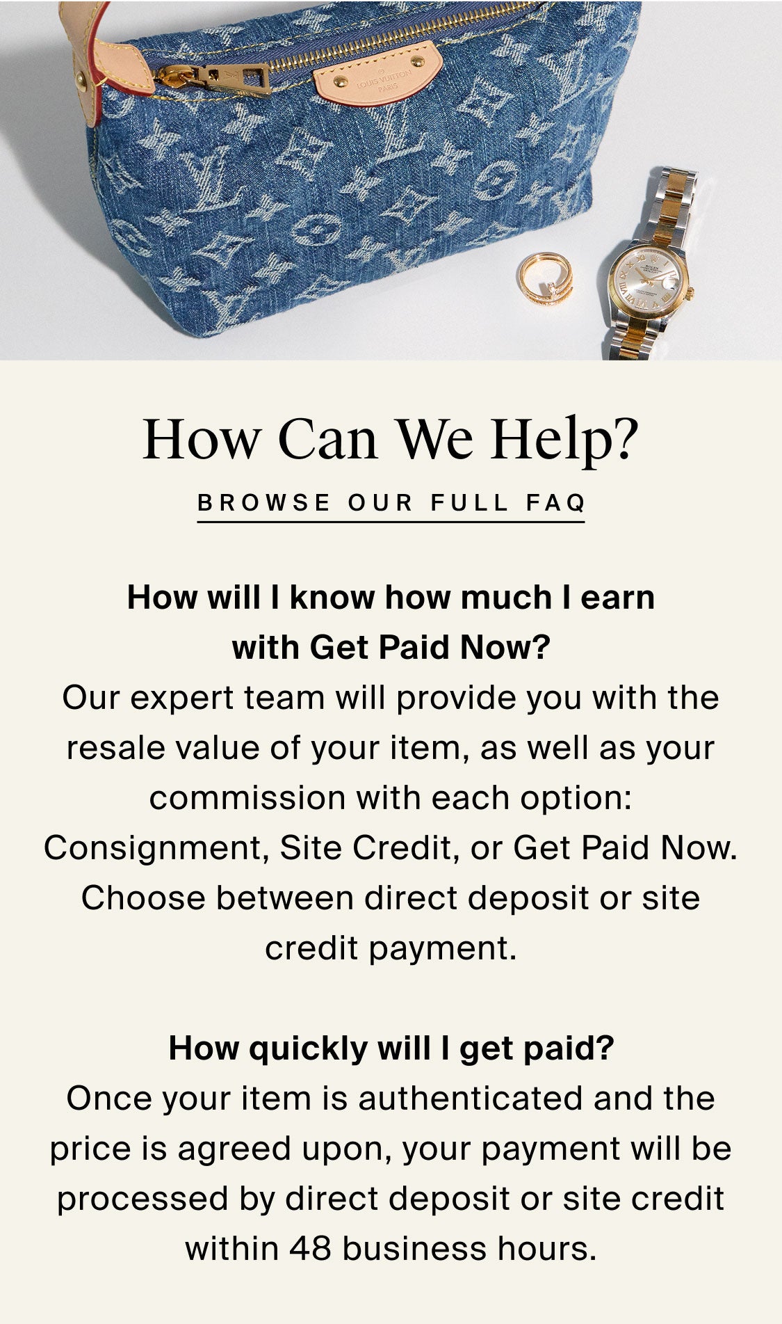 How Can We Help? browse our full faq  How will I know how much I earn with Get Paid Now? Our expert team will provide you with the resale value of your item, as well as your commission with each option: Consignment, Site Credit, or Get Paid Now. Choose between direct deposit or site credit payment.  How quickly will I get paid? Once your item is authenticated and the price is agreed upon, your payment will be processed by direct deposit or site credit within 48 business hours.