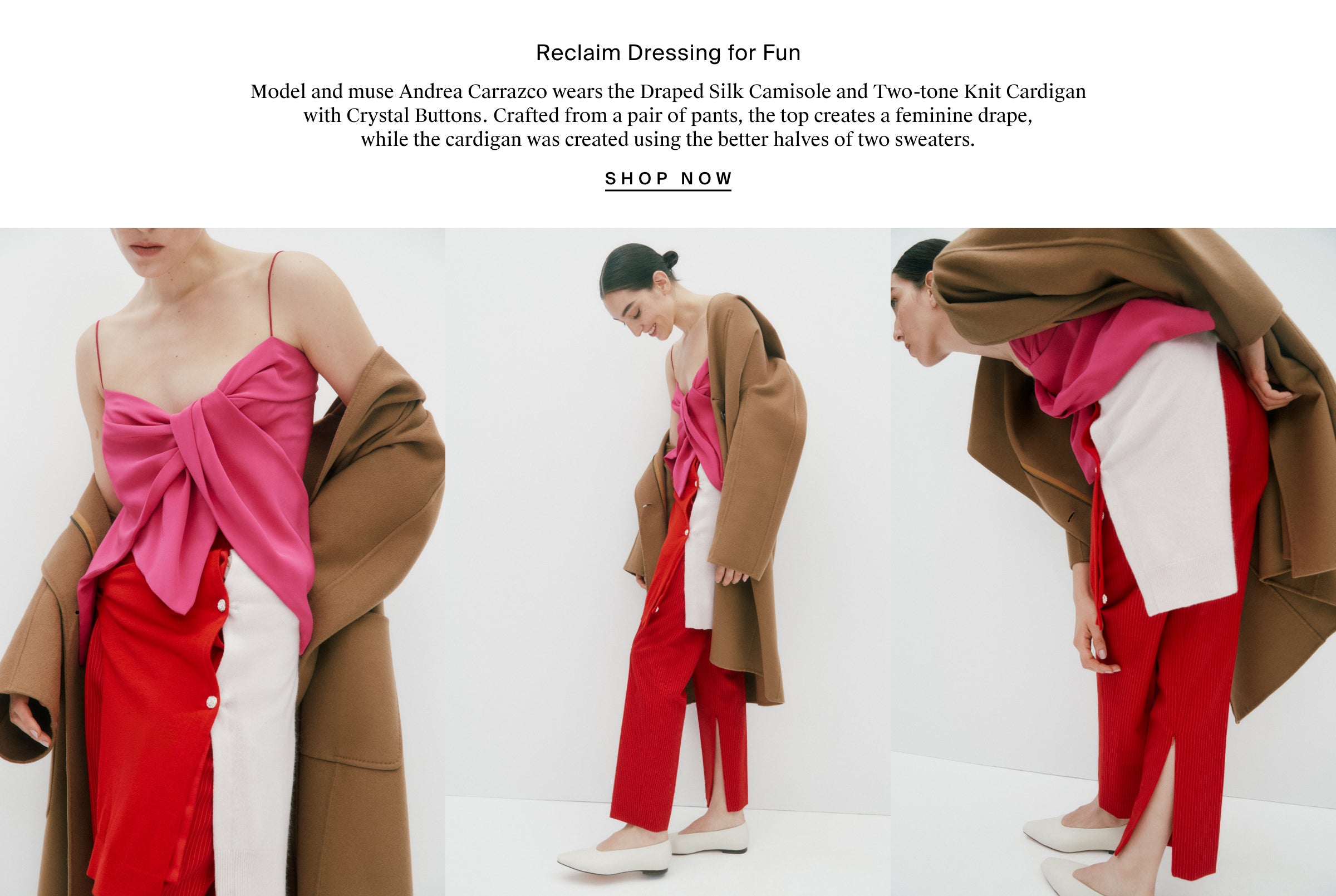 Reclaim Dressing for Fun Model and muse Andrea Carrazco wears the Draped Silk Camisole and Two-tone Knit Cardigan with Crystal Buttons. Crafted from a pair of pants, the top creates a feminine drape, while the cardigan was created using the better halves of two sweaters.