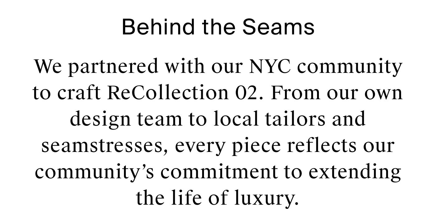 Behind the Seams We partnered with our NYC community to craft ReCollection 02. From our own design team to local tailors and seamstresses, every piece in this collection reflects our community’s commitment to extending the life of luxury.