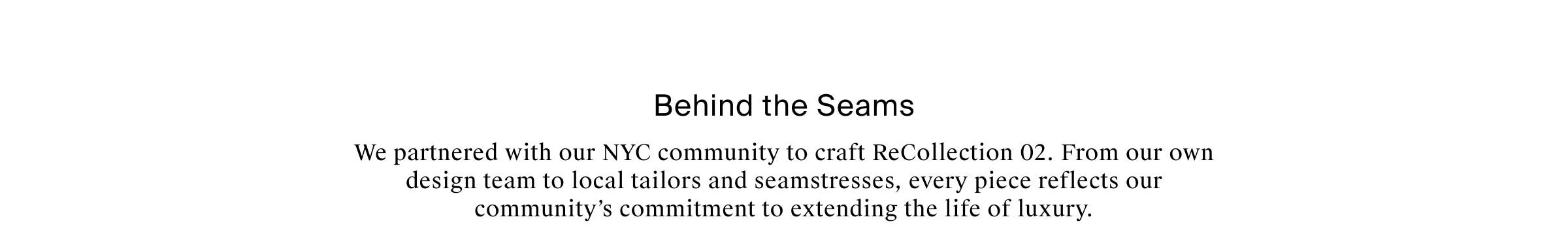 Behind the Seams We partnered with our NYC community to craft ReCollection 02. From our own design team to local tailors and seamstresses, every piece in this collection reflects our community’s commitment to extending the life of luxury.